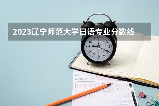 2023辽宁师范大学日语专业分数线是多少 历年分数线汇总