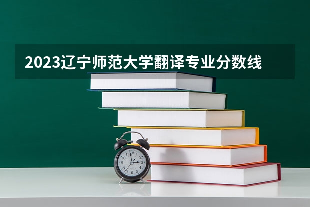 2023辽宁师范大学翻译专业分数线是多少 历年分数线汇总
