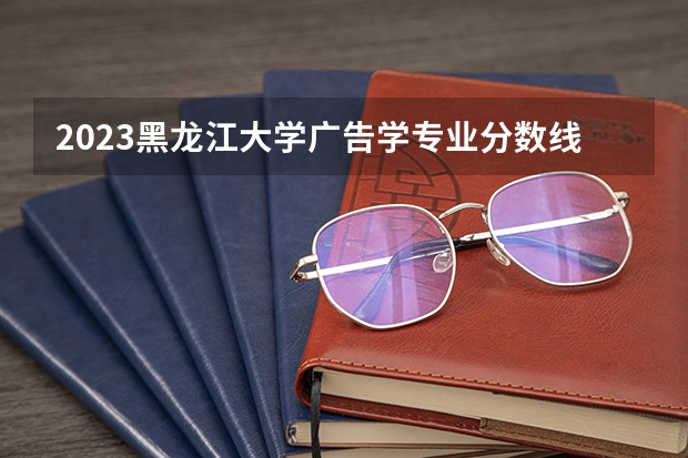 2023黑龙江大学广告学专业分数线是多少 历年分数线汇总