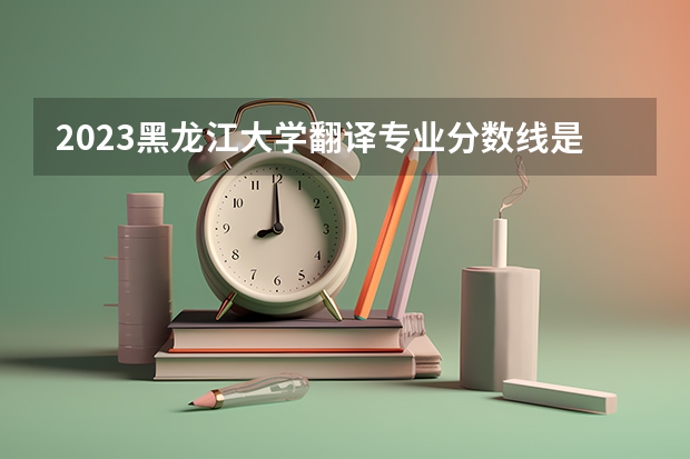 2023黑龙江大学翻译专业分数线是多少 历年分数线汇总