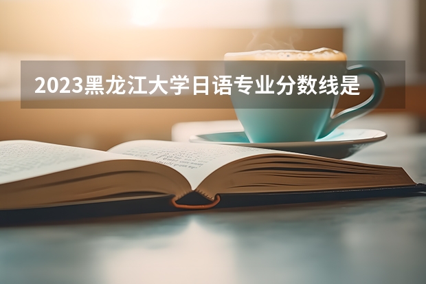 2023黑龙江大学日语专业分数线是多少 历年分数线汇总