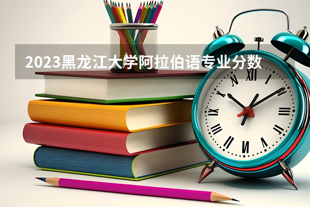 2023黑龙江大学阿拉伯语专业分数线是多少 历年分数线汇总